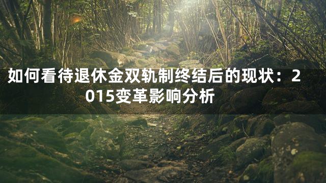 如何看待退休金双轨制终结后的现状：2015变革影响分析