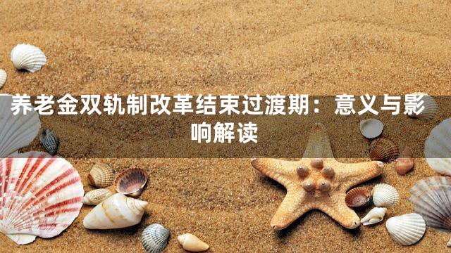养老金双轨制改革结束过渡期：意义与影响解读