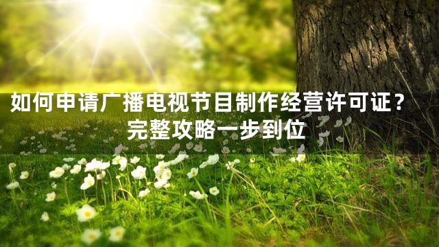 如何申请广播电视节目制作经营许可证？完整攻略一步到位