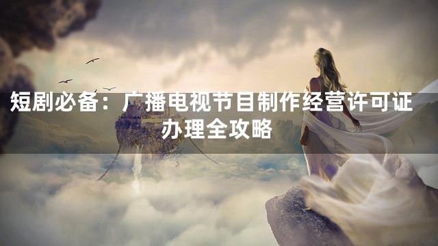 短剧必备：广播电视节目制作经营许可证办理全攻略