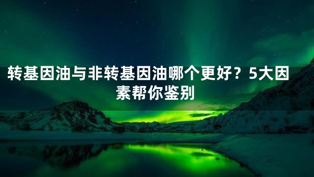 转基因油与非转基因油哪个更好？5大因素帮你鉴别