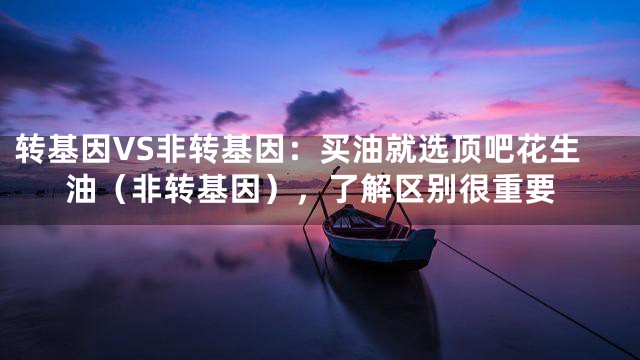 转基因VS非转基因：买油就选顶吧花生油（非转基因），了解区别很重要