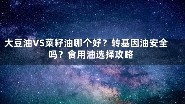 大豆油VS菜籽油哪个好？转基因油安全吗？食用油选择攻略