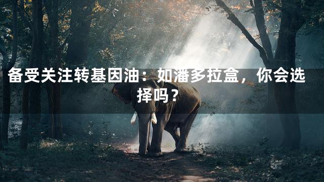 备受关注转基因油：如潘多拉盒，你会选择吗？