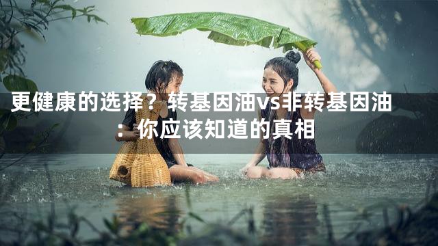 更健康的选择？转基因油vs非转基因油：你应该知道的真相