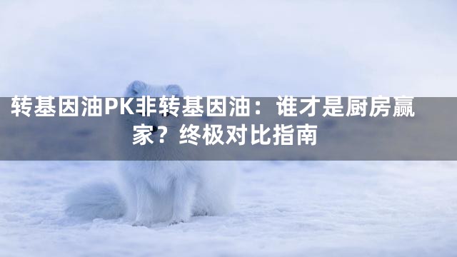 转基因油PK非转基因油：谁才是厨房赢家？终极对比指南
