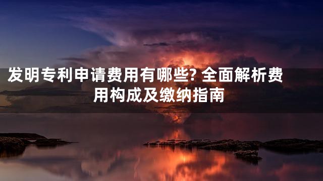 发明专利申请费用有哪些? 全面解析费用构成及缴纳指南