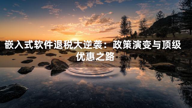 嵌入式软件退税大逆袭：政策演变与顶级优惠之路