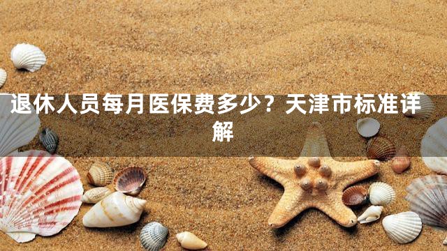 退休人员每月医保费多少？天津市标准详解