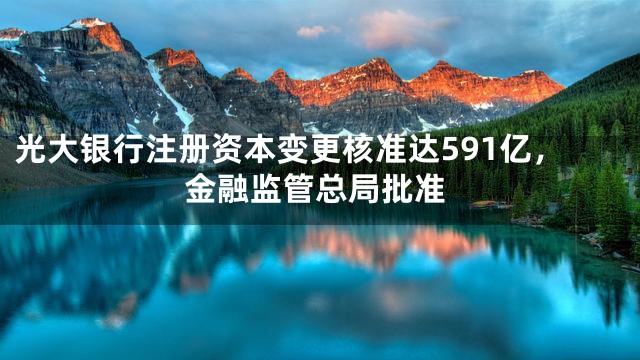 光大银行注册资本变更核准达591亿，金融监管总局批准