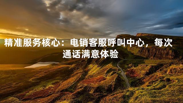 精准服务核心：电销客服呼叫中心，每次通话满意体验