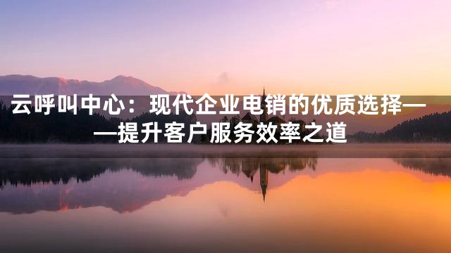 云呼叫中心：现代企业电销的优质选择——提升客户服务效率之道