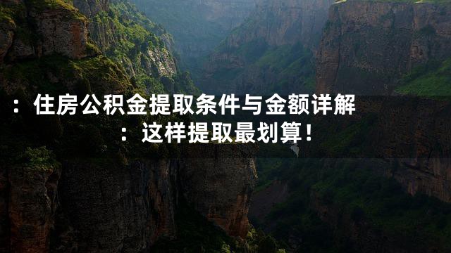 ：


住房公积金提取条件与金额详解：这样提取最划算！