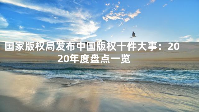 国家版权局发布中国版权十件大事：2020年度盘点一览
