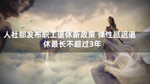 人社部发布职工退休新政策 弹性延迟退休最长不超过3年