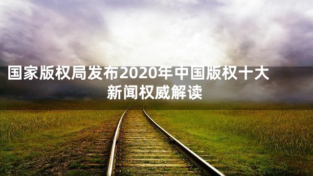 国家版权局发布2020年中国版权十大新闻权威解读