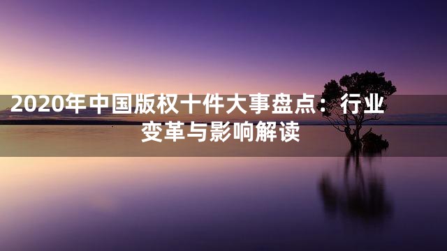 2020年中国版权十件大事盘点：行业变革与影响解读