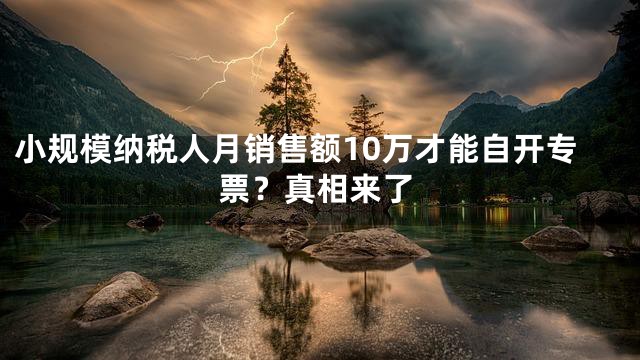 小规模纳税人月销售额10万才能自开专票？真相来了