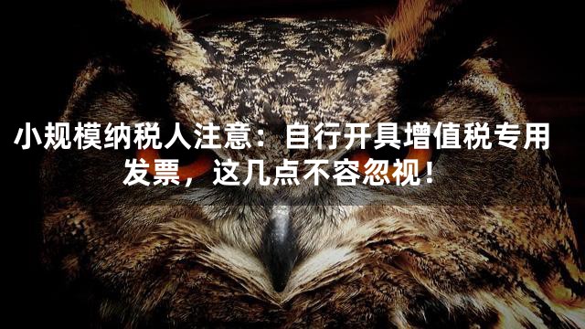 小规模纳税人注意：自行开具增值税专用发票，这几点不容忽视！