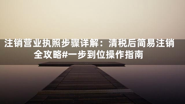 注销营业执照步骤详解：清税后简易注销全攻略#一步到位操作指南