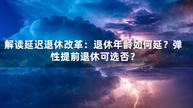 解读延迟退休改革：退休年龄如何延？弹性提前退休可选否？