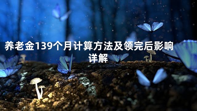 养老金139个月计算方法及领完后影响详解