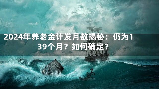 2024年养老金计发月数揭秘：仍为139个月？如何确定？