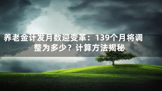 养老金计发月数迎变革：139个月将调整为多少？计算方法揭秘