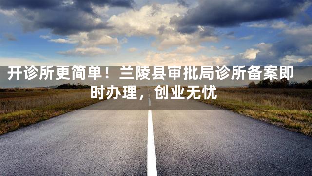 开诊所更简单！兰陵县审批局诊所备案即时办理，创业无忧