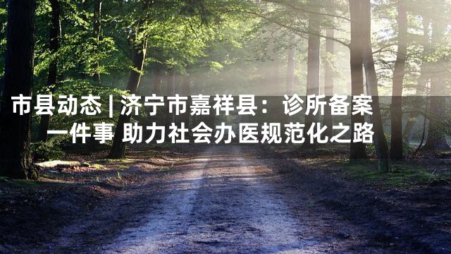 市县动态 | 济宁市嘉祥县：诊所备案一件事 助力社会办医规范化之路