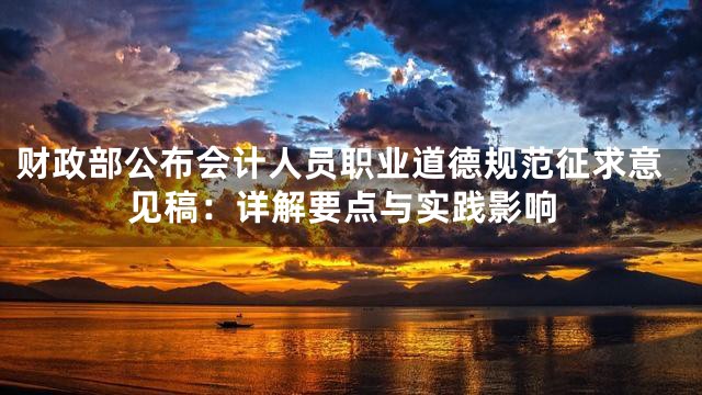 财政部公布会计人员职业道德规范征求意见稿：详解要点与实践影响