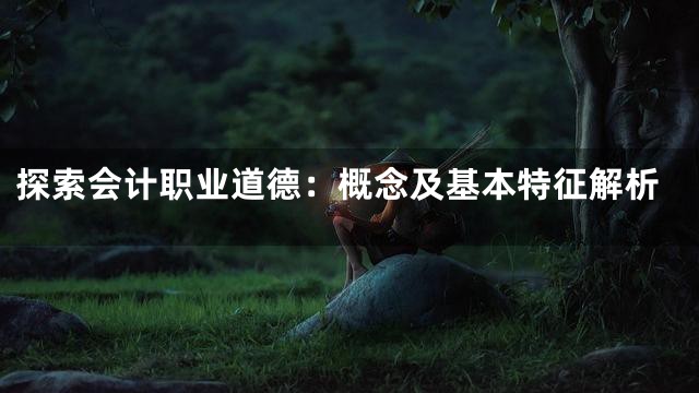 探索会计职业道德：概念及基本特征解析