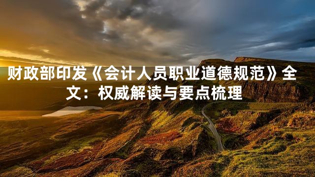 财政部印发《会计人员职业道德规范》全文：权威解读与要点梳理
