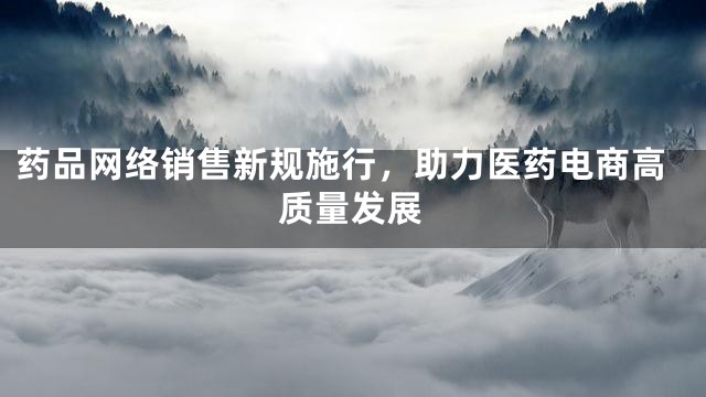 药品网络销售新规施行，助力医药电商高质量发展