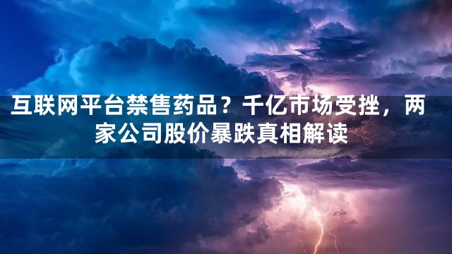 互联网平台禁售药品？千亿市场受挫，两家公司股价暴跌真相解读