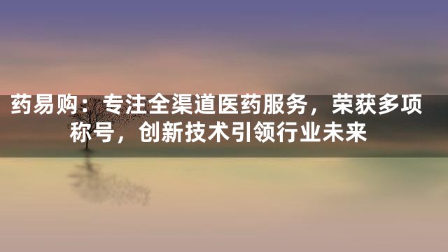 药易购：专注全渠道医药服务，荣获多项称号，创新技术引领行业未来