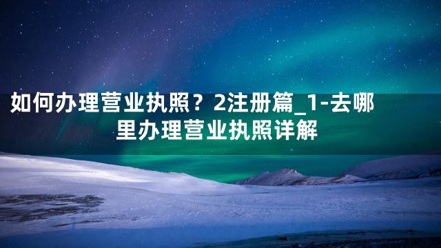 如何办理营业执照？2注册篇_1-去哪里办理营业执照详解
