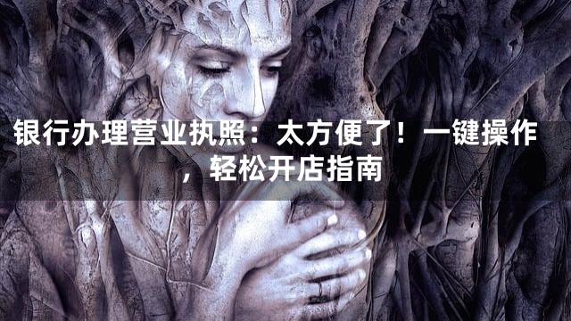 银行办理营业执照：太方便了！一键操作，轻松开店指南
