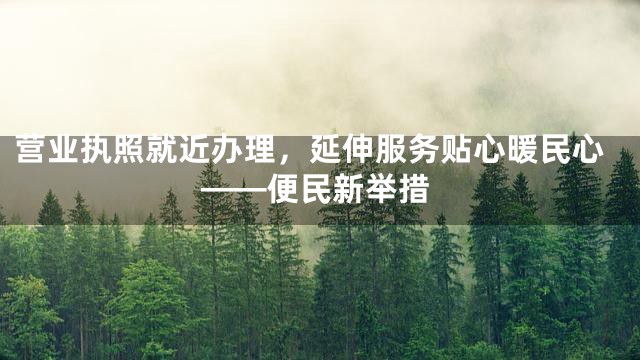 营业执照就近办理，延伸服务贴心暖民心——便民新举措