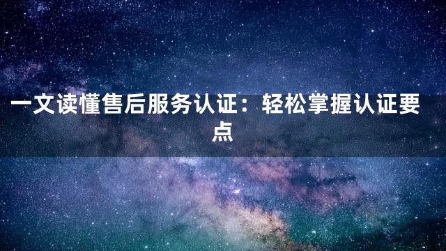 一文读懂售后服务认证：轻松掌握认证要点