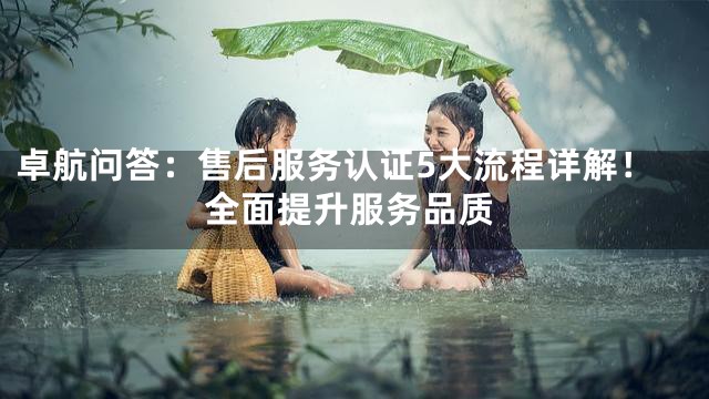 卓航问答：售后服务认证5大流程详解！全面提升服务品质