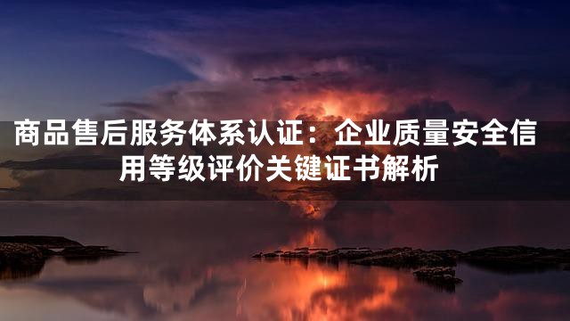 商品售后服务体系认证：企业质量安全信用等级评价关键证书解析