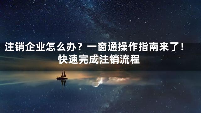 注销企业怎么办？一窗通操作指南来了！快速完成注销流程