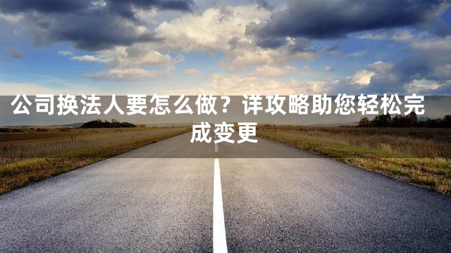 公司换法人要怎么做？详攻略助您轻松完成变更