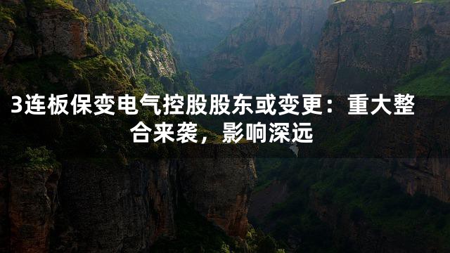 3连板保变电气控股股东或变更：重大整合来袭，影响深远