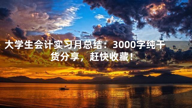 大学生会计实习月总结：3000字纯干货分享，赶快收藏！