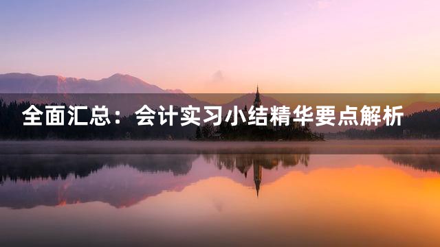 全面汇总：会计实习小结精华要点解析