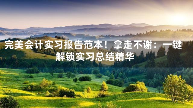 完美会计实习报告范本！拿走不谢：一键解锁实习总结精华