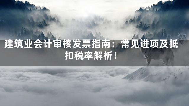 建筑业会计审核发票指南：常见进项及抵扣税率解析！