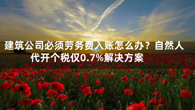 建筑公司必须劳务费入账怎么办？自然人代开个税仅0.7%解决方案
